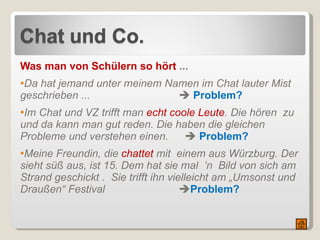 Was man von Schülern so hört  ... Da hat jemand unter meinem Namen im Chat lauter Mist  geschrieben ...       Problem? Im Chat und VZ trifft man  echt coole Leute . Die hören  zu und da kann man gut reden. Die haben die gleichen Probleme und verstehen einen.        Problem? Meine Freundin, die  chattet  mit  einem aus Würzburg. Der sieht süß aus, ist 15. Dem hat sie mal  ‘n  Bild von sich am Strand geschickt .  Sie trifft ihn vielleicht am „Umsonst und Draußen“ Festival  Problem? 