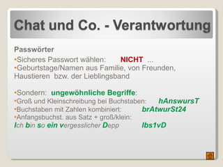 Passwörter Sicheres Passwort wählen:  NICHT   ... Geburtstage/Namen aus Familie, von Freunden, Haustieren  bzw. der Lieblingsband  Sondern:  ungewöhnliche Begriffe : Groß und Kleinschreibung bei Buchstaben :  hAnswursT Buchstaben mit Zahlen kombiniert:   brAtwurSt24 Anfangsbuchst. aus Satz + groß/klein:  I ch  b in  s o  ein   v ergesslicher  D epp    Ibs1vD 