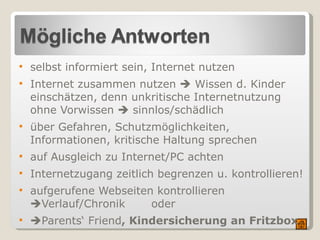 selbst informiert sein, Internet nutzen Internet zusammen nutzen    Wissen d. Kinder einschätzen, denn unkritische Internetnutzung ohne Vorwissen    sinnlos/schädlich über Gefahren, Schutzmöglichkeiten, Informationen, kritische Haltung sprechen  auf Ausgleich zu Internet/PC achten  Internetzugang zeitlich begrenzen u. kontrollieren! aufgerufene Webseiten kontrollieren   Verlauf/Chronik  oder  Parents‘ Friend , Kindersicherung an Fritzbox   Mögliche Antworten selbst informiert sein (Broschüren, Beratungsstellen)- selbst das Internet nutzen (siehe Linkliste hier)  mit den Kindern/Jugendlichen über Gefahren und Schutzmöglichkeiten sprechen, auf Informationen verweisen  auf Ausgleich zu Beschäftigung mit Internet/PC achten  Internetzugang unbedingt  zeitlich begrenzen u. kontrollieren !!!  im Browser  aufgerufene Webseiten kontrollieren  über Verlauf (InternetExplorer) bzw. Chronik (Firefox). Problem: Einzelne Seiten aus /ganze Chronik kann gelöscht werden.  Parents‘ Friend : kostenlose Software  - Download   Mit ihr können Eltern radikal Zugriffszeit und -dauer am PC, Internetnutzung (Zeit u. Adressen), Nutzung nur bestimmter Programme usw. verbieten bzw. steuern!  