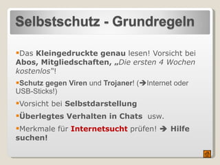   Das  Kleingedruckte genau  lesen! Vorsicht bei  Abos, Mitgliedschaften, „ Die ersten 4 Wochen kostenlos“ !   Schutz gegen Viren  und  Trojaner ! (  Internet oder USB-Sticks!) Vorsicht bei  Selbstdarstellung Überlegtes Verhalten in Chats  usw. Merkmale für  Internetsucht   prüfen!    Hilfe suchen! 
