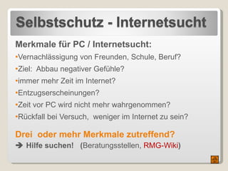 Merkmale für PC / Internetsucht: Vernachlässigung von Freunden, Schule, Beruf? Ziel:  Abbau negativer Gefühle? immer mehr Zeit im Internet? Entzugserscheinungen? Zeit vor PC wird nicht mehr wahrgenommen? Rückfall bei Versuch,  weniger im Internet zu sein? Drei  oder mehr Merkmale zutreffend?    Hilfe suchen!  ( Beratungsstellen,  RMG-Wiki ) 