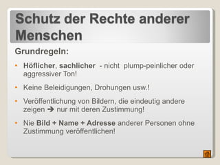 Grundregeln: Höflicher ,  sachlicher   - nicht  plump-peinlicher oder aggressiver Ton! Keine Beleidigungen, Drohungen usw.!  Veröffentlichung von Bildern, die eindeutig andere zeigen    nur mit deren Zustimmung! Nie  Bild + Name + Adresse  anderer Personen ohne Zustimmung veröffentlichen!  