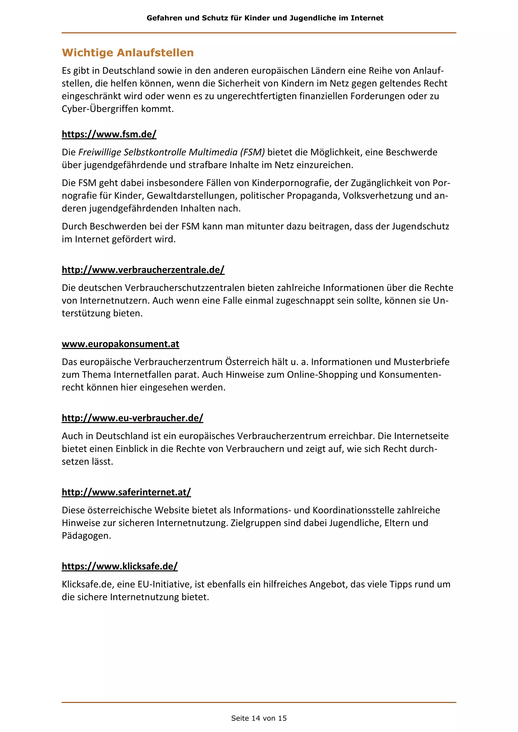 Gefahren und Schutz für Kinder und Jugendliche im Internet
Seite 14 von 15
Wichtige Anlaufstellen
Es gibt in Deutschland sowie in den anderen europäischen Ländern eine Reihe von Anlauf-
stellen, die helfen können, wenn die Sicherheit von Kindern im Netz gegen geltendes Recht
eingeschränkt wird oder wenn es zu ungerechtfertigten finanziellen Forderungen oder zu
Cyber-Übergriffen kommt.
https://www.fsm.de/
Die Freiwillige Selbstkontrolle Multimedia (FSM) bietet die Möglichkeit, eine Beschwerde
über jugendgefährdende und strafbare Inhalte im Netz einzureichen.
Die FSM geht dabei insbesondere Fällen von Kinderpornografie, der Zugänglichkeit von Por-
nografie für Kinder, Gewaltdarstellungen, politischer Propaganda, Volksverhetzung und an-
deren jugendgefährdenden Inhalten nach.
Durch Beschwerden bei der FSM kann man mitunter dazu beitragen, dass der Jugendschutz
im Internet gefördert wird.
http://www.verbraucherzentrale.de/
Die deutschen Verbraucherschutzzentralen bieten zahlreiche Informationen über die Rechte
von Internetnutzern. Auch wenn eine Falle einmal zugeschnappt sein sollte, können sie Un-
terstützung bieten.
www.europakonsument.at
Das europäische Verbraucherzentrum Österreich hält u. a. Informationen und Musterbriefe
zum Thema Internetfallen parat. Auch Hinweise zum Online-Shopping und Konsumenten-
recht können hier eingesehen werden.
http://www.eu-verbraucher.de/
Auch in Deutschland ist ein europäisches Verbraucherzentrum erreichbar. Die Internetseite
bietet einen Einblick in die Rechte von Verbrauchern und zeigt auf, wie sich Recht durch-
setzen lässt.
http://www.saferinternet.at/
Diese österreichische Website bietet als Informations- und Koordinationsstelle zahlreiche
Hinweise zur sicheren Internetnutzung. Zielgruppen sind dabei Jugendliche, Eltern und
Pädagogen.
https://www.klicksafe.de/
Klicksafe.de, eine EU-Initiative, ist ebenfalls ein hilfreiches Angebot, das viele Tipps rund um
die sichere Internetnutzung bietet.
 