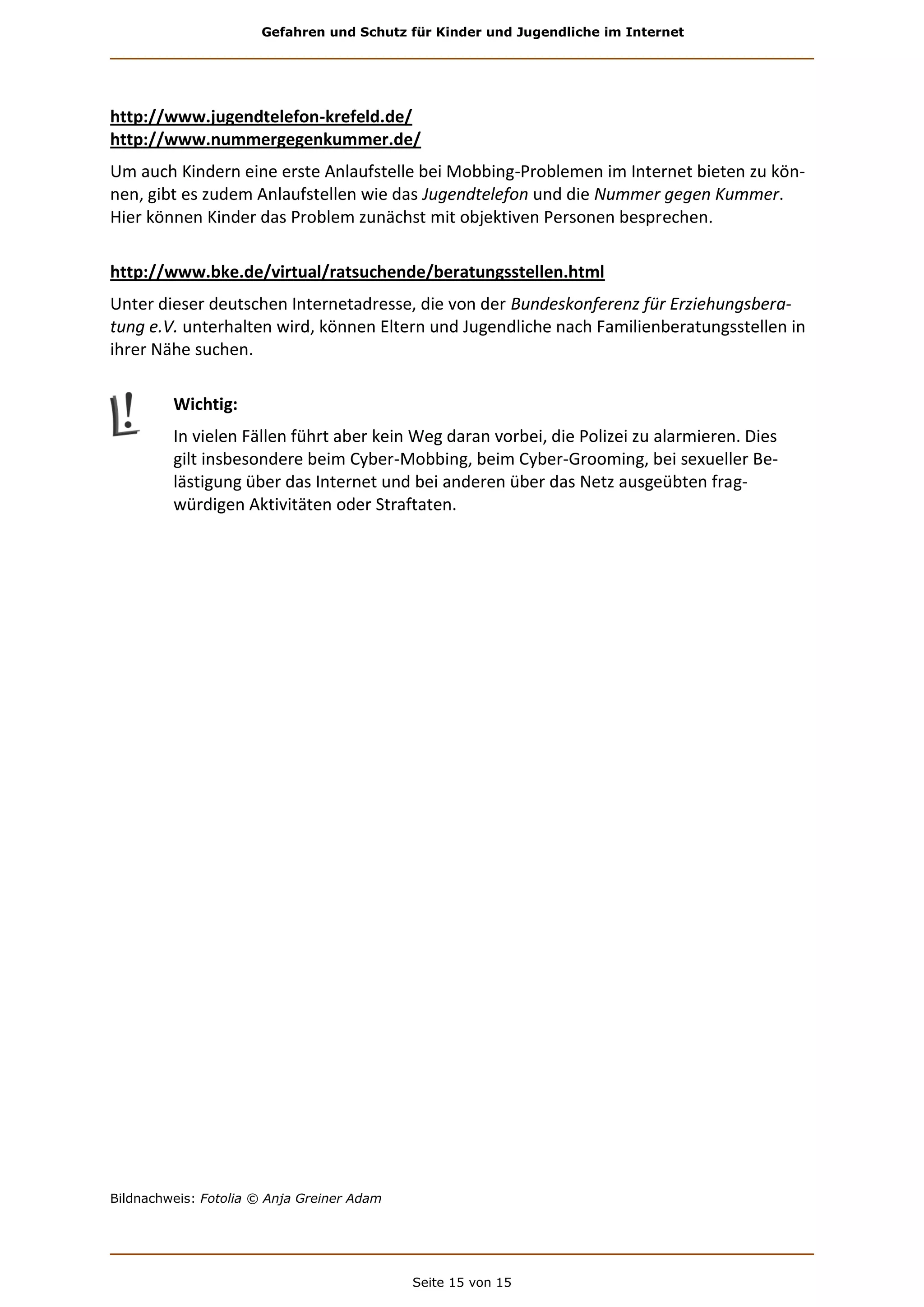 Gefahren und Schutz für Kinder und Jugendliche im Internet
Seite 15 von 15
http://www.jugendtelefon-krefeld.de/
http://www.nummergegenkummer.de/
Um auch Kindern eine erste Anlaufstelle bei Mobbing-Problemen im Internet bieten zu kön-
nen, gibt es zudem Anlaufstellen wie das Jugendtelefon und die Nummer gegen Kummer.
Hier können Kinder das Problem zunächst mit objektiven Personen besprechen.
http://www.bke.de/virtual/ratsuchende/beratungsstellen.html
Unter dieser deutschen Internetadresse, die von der Bundeskonferenz für Erziehungsbera-
tung e.V. unterhalten wird, können Eltern und Jugendliche nach Familienberatungsstellen in
ihrer Nähe suchen.
Wichtig:
In vielen Fällen führt aber kein Weg daran vorbei, die Polizei zu alarmieren. Dies
gilt insbesondere beim Cyber-Mobbing, beim Cyber-Grooming, bei sexueller Be-
lästigung über das Internet und bei anderen über das Netz ausgeübten frag-
würdigen Aktivitäten oder Straftaten.
Bildnachweis: Fotolia © Anja Greiner Adam
 