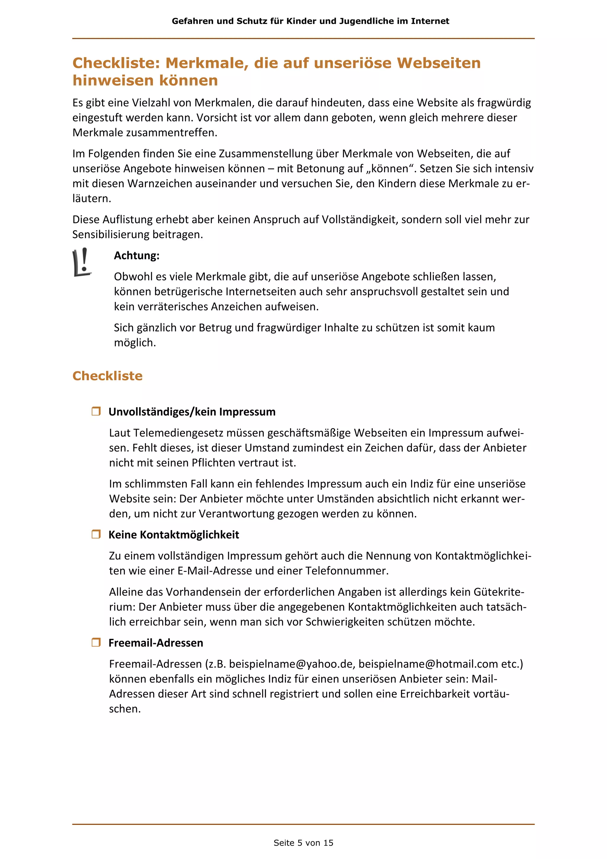 Gefahren und Schutz für Kinder und Jugendliche im Internet
Seite 5 von 15
Checkliste: Merkmale, die auf unseriöse Webseiten
hinweisen können
Es gibt eine Vielzahl von Merkmalen, die darauf hindeuten, dass eine Website als fragwürdig
eingestuft werden kann. Vorsicht ist vor allem dann geboten, wenn gleich mehrere dieser
Merkmale zusammentreffen.
Im Folgenden finden Sie eine Zusammenstellung über Merkmale von Webseiten, die auf
unseriöse Angebote hinweisen können – mit Betonung auf „können“. Setzen Sie sich intensiv
mit diesen Warnzeichen auseinander und versuchen Sie, den Kindern diese Merkmale zu er-
läutern.
Diese Auflistung erhebt aber keinen Anspruch auf Vollständigkeit, sondern soll viel mehr zur
Sensibilisierung beitragen.
Achtung:
Obwohl es viele Merkmale gibt, die auf unseriöse Angebote schließen lassen,
können betrügerische Internetseiten auch sehr anspruchsvoll gestaltet sein und
kein verräterisches Anzeichen aufweisen.
Sich gänzlich vor Betrug und fragwürdiger Inhalte zu schützen ist somit kaum
möglich.
Checkliste
 Unvollständiges/kein Impressum
Laut Telemediengesetz müssen geschäftsmäßige Webseiten ein Impressum aufwei-
sen. Fehlt dieses, ist dieser Umstand zumindest ein Zeichen dafür, dass der Anbieter
nicht mit seinen Pflichten vertraut ist.
Im schlimmsten Fall kann ein fehlendes Impressum auch ein Indiz für eine unseriöse
Website sein: Der Anbieter möchte unter Umständen absichtlich nicht erkannt wer-
den, um nicht zur Verantwortung gezogen werden zu können.
 Keine Kontaktmöglichkeit
Zu einem vollständigen Impressum gehört auch die Nennung von Kontaktmöglichkei-
ten wie einer E-Mail-Adresse und einer Telefonnummer.
Alleine das Vorhandensein der erforderlichen Angaben ist allerdings kein Gütekrite-
rium: Der Anbieter muss über die angegebenen Kontaktmöglichkeiten auch tatsäch-
lich erreichbar sein, wenn man sich vor Schwierigkeiten schützen möchte.
 Freemail-Adressen
Freemail-Adressen (z.B. beispielname@yahoo.de, beispielname@hotmail.com etc.)
können ebenfalls ein mögliches Indiz für einen unseriösen Anbieter sein: Mail-
Adressen dieser Art sind schnell registriert und sollen eine Erreichbarkeit vortäu-
schen.
 