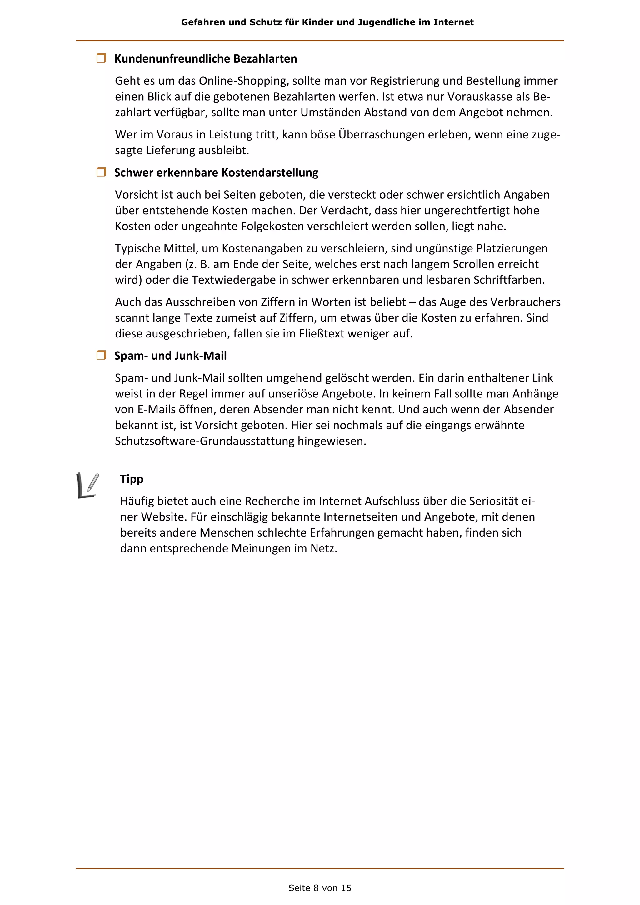Gefahren und Schutz für Kinder und Jugendliche im Internet
Seite 8 von 15
 Kundenunfreundliche Bezahlarten
Geht es um das Online-Shopping, sollte man vor Registrierung und Bestellung immer
einen Blick auf die gebotenen Bezahlarten werfen. Ist etwa nur Vorauskasse als Be-
zahlart verfügbar, sollte man unter Umständen Abstand von dem Angebot nehmen.
Wer im Voraus in Leistung tritt, kann böse Überraschungen erleben, wenn eine zuge-
sagte Lieferung ausbleibt.
 Schwer erkennbare Kostendarstellung
Vorsicht ist auch bei Seiten geboten, die versteckt oder schwer ersichtlich Angaben
über entstehende Kosten machen. Der Verdacht, dass hier ungerechtfertigt hohe
Kosten oder ungeahnte Folgekosten verschleiert werden sollen, liegt nahe.
Typische Mittel, um Kostenangaben zu verschleiern, sind ungünstige Platzierungen
der Angaben (z. B. am Ende der Seite, welches erst nach langem Scrollen erreicht
wird) oder die Textwiedergabe in schwer erkennbaren und lesbaren Schriftfarben.
Auch das Ausschreiben von Ziffern in Worten ist beliebt – das Auge des Verbrauchers
scannt lange Texte zumeist auf Ziffern, um etwas über die Kosten zu erfahren. Sind
diese ausgeschrieben, fallen sie im Fließtext weniger auf.
 Spam- und Junk-Mail
Spam- und Junk-Mail sollten umgehend gelöscht werden. Ein darin enthaltener Link
weist in der Regel immer auf unseriöse Angebote. In keinem Fall sollte man Anhänge
von E-Mails öffnen, deren Absender man nicht kennt. Und auch wenn der Absender
bekannt ist, ist Vorsicht geboten. Hier sei nochmals auf die eingangs erwähnte
Schutzsoftware-Grundausstattung hingewiesen.
Tipp
Häufig bietet auch eine Recherche im Internet Aufschluss über die Seriosität ei-
ner Website. Für einschlägig bekannte Internetseiten und Angebote, mit denen
bereits andere Menschen schlechte Erfahrungen gemacht haben, finden sich
dann entsprechende Meinungen im Netz.
 