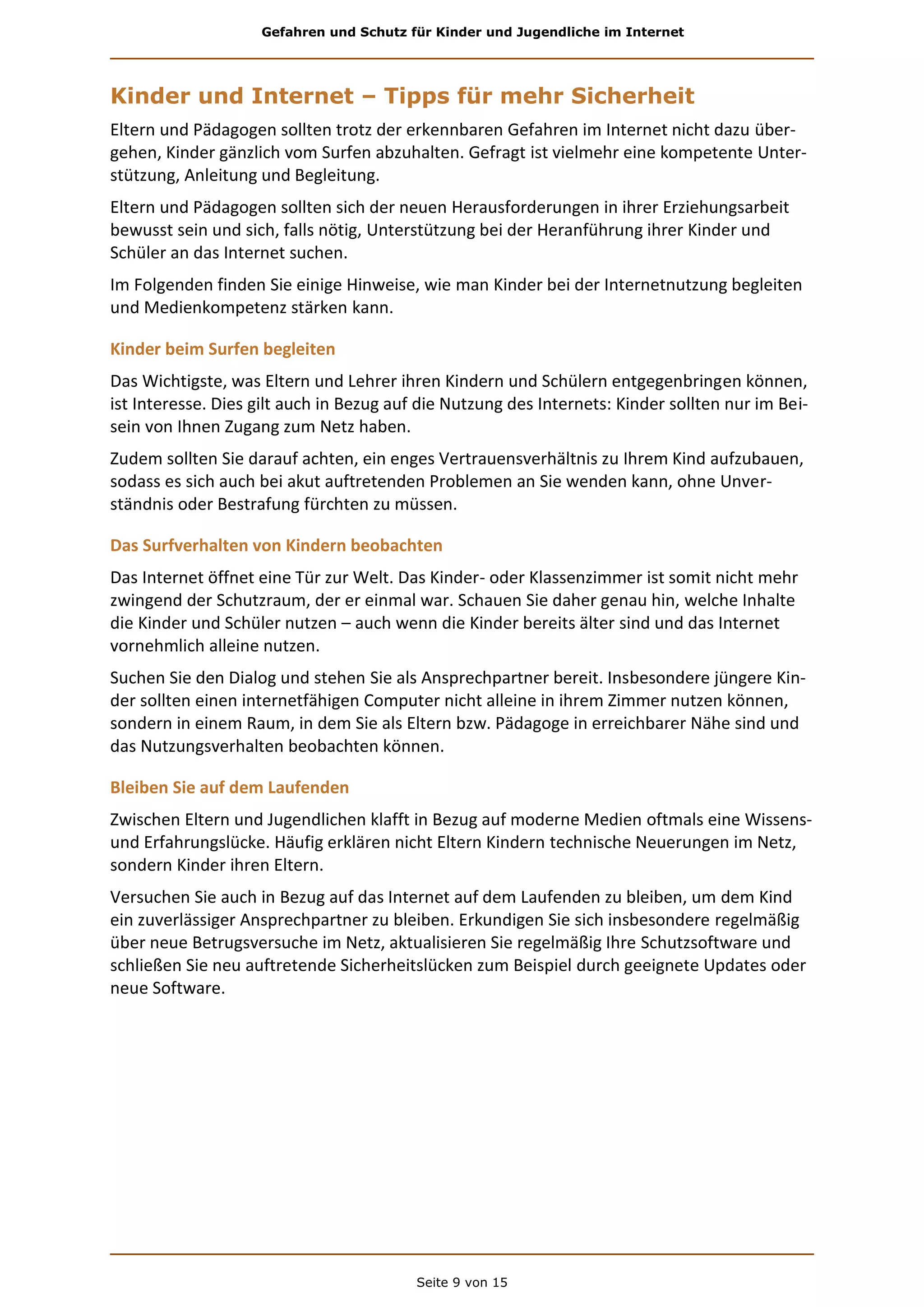 Gefahren und Schutz für Kinder und Jugendliche im Internet
Seite 9 von 15
Kinder und Internet – Tipps für mehr Sicherheit
Eltern und Pädagogen sollten trotz der erkennbaren Gefahren im Internet nicht dazu über-
gehen, Kinder gänzlich vom Surfen abzuhalten. Gefragt ist vielmehr eine kompetente Unter-
stützung, Anleitung und Begleitung.
Eltern und Pädagogen sollten sich der neuen Herausforderungen in ihrer Erziehungsarbeit
bewusst sein und sich, falls nötig, Unterstützung bei der Heranführung ihrer Kinder und
Schüler an das Internet suchen.
Im Folgenden finden Sie einige Hinweise, wie man Kinder bei der Internetnutzung begleiten
und Medienkompetenz stärken kann.
Kinder beim Surfen begleiten
Das Wichtigste, was Eltern und Lehrer ihren Kindern und Schülern entgegenbringen können,
ist Interesse. Dies gilt auch in Bezug auf die Nutzung des Internets: Kinder sollten nur im Bei-
sein von Ihnen Zugang zum Netz haben.
Zudem sollten Sie darauf achten, ein enges Vertrauensverhältnis zu Ihrem Kind aufzubauen,
sodass es sich auch bei akut auftretenden Problemen an Sie wenden kann, ohne Unver-
ständnis oder Bestrafung fürchten zu müssen.
Das Surfverhalten von Kindern beobachten
Das Internet öffnet eine Tür zur Welt. Das Kinder- oder Klassenzimmer ist somit nicht mehr
zwingend der Schutzraum, der er einmal war. Schauen Sie daher genau hin, welche Inhalte
die Kinder und Schüler nutzen – auch wenn die Kinder bereits älter sind und das Internet
vornehmlich alleine nutzen.
Suchen Sie den Dialog und stehen Sie als Ansprechpartner bereit. Insbesondere jüngere Kin-
der sollten einen internetfähigen Computer nicht alleine in ihrem Zimmer nutzen können,
sondern in einem Raum, in dem Sie als Eltern bzw. Pädagoge in erreichbarer Nähe sind und
das Nutzungsverhalten beobachten können.
Bleiben Sie auf dem Laufenden
Zwischen Eltern und Jugendlichen klafft in Bezug auf moderne Medien oftmals eine Wissens-
und Erfahrungslücke. Häufig erklären nicht Eltern Kindern technische Neuerungen im Netz,
sondern Kinder ihren Eltern.
Versuchen Sie auch in Bezug auf das Internet auf dem Laufenden zu bleiben, um dem Kind
ein zuverlässiger Ansprechpartner zu bleiben. Erkundigen Sie sich insbesondere regelmäßig
über neue Betrugsversuche im Netz, aktualisieren Sie regelmäßig Ihre Schutzsoftware und
schließen Sie neu auftretende Sicherheitslücken zum Beispiel durch geeignete Updates oder
neue Software.
 