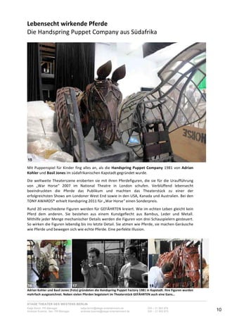 STAGE THEATER DES WESTENS BERLIN
Katja Borch, PR-Manager katja.borch@stage-entertainment.de 030 – 31 903 876
Andreas Kuenne, Sen. PR-Manager andreas.kuenne@stage-entertainment.de 030 – 31 903 873 10
Lebensecht!wirkende!Pferde!
Die-Handspring-Puppet-Company-aus-Südafrika-
!
!!
Mit-Puppenspiel-für-Kinder-fing-alles-an,-als-die-Handspring!Puppet!Company-1981-von-Adrian!
Kohler!und-Basil!Jones-im-südafrikanischen-Kapstadt-gegründet-wurde.-
!
Die-weltweite-Theaterszene-eroberten-sie-mit-ihren-Pferdefiguren,-die-sie-für-die-Uraufführung-
von- „War- Horse“- 2007- im- National- Theatre- in- London- schufen.- Verblüffend- lebensecht-
beeindruckten- die- Pferde- das- Publikum- und- machten- das- Theaterstück- zu- einer- der-
erfolgreichsten-Shows-am-Londoner-West-End-sowie-in-den-USA,-Kanada-und-Australien.-Bei-den-
TONY-AWARDS® erhielt-Handspring-2011-für-„War-Horse“-einen-Sonderpreis.-
-
Rund-20-verschiedene-Figuren-werden-für-GEFÄHRTEN-kreiert.-Wie-im-echten-Leben-gleicht-kein-
Pferd- dem- anderen.- Sie- bestehen- aus- einem- Kunstgeflecht- aus- Bambus,- Leder- und- Metall.-
Mithilfe-jeder-Menge-mechanischer-Details-werden-die-Figuren-von-drei-Schauspielern-gesteuert.-
So-wirken-die-Figuren-lebendig-bis-ins-letzte-Detail.-Sie-atmen-wie-Pferde,-sie-machen-Geräusche-
wie-Pferde-und-bewegen-sich-wie-echte-Pferde.-Eine-perfekte-Illusion.-
-
-
- - -
Adrian!Kohler!und!Basil!Jones!(Foto)!gründeten!die!Handspring!Puppet!Factory!1981!in!Kapstadt.!Ihre!Figuren!wurden!
mehrfach!ausgezeichnet.!Neben!vielen!Pferden!begeistert!im!Theaterstück!GEFÄHRTEN!auch!eine!Gans…-
15
16 17 18
 