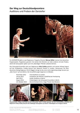 STAGE THEATER DES WESTENS BERLIN
Katja Borch, PR-Manager katja.borch@stage-entertainment.de 030 – 31 903 876
Andreas Kuenne, Sen. PR-Manager andreas.kuenne@stage-entertainment.de 030 – 31 903 873 12
Der!Weg!zur!Deutschlandpremiere!
Auditions-und-Proben-der-Darsteller-
-
Für-GEFÄHRTEN-gibt-es-zwei-Regisseure.-Puppetry-Director-Mervyn!Millar-trainiert-die-deutschen-
Puppenspieler,-Puppeteers-genannt.-Sie-starten-drei-Wochen-vor-allen-anderen-mit-den-Proben,-
damit-die-Schauspieler-später-auch-mit-‚lebendigen‘-Pferden-arbeiten-können.--
-
Das-SchauspielYEnsemble-wird-von-Regisseurin-Polly!Findlay-geleitet-und-startet-Anfang-August-
auf- der- Probebühne.- Findlay- kommt- vom- National- Theatre- in- London.- Gemeinsam- mit- dem-
deutschen-DialogYRegisseur-Ulrich-Wiggers-bringt-sie-die-erste-nichtYenglischsprachige-Version-von-
„War-Horse“-auf-eine-Bühne.-Die-Voraufführungen-beginnen-im-Oktober.-
-
November-2012- - Final-Auditions-in-London-
Januar-2013- - Produktion-der-Pferde-in-Südafrika-bei-Handspring-
April-2013- - KinderYAuditions-in-Berlin-
August-2013- - Probenbeginn-des-SchauspielYEnsembles-in-Berlin-
20.-Oktober-2013- - Deutschlandpremiere,-Stage-Theater-des-Westens-
-
- - -
Hauptdarsteller!Philipp!Lind!(Foto)!wurde!im!November!2012!in!London!gecastet.!Bei!den!FinalAuditions!entschied!sich!
Regisseurin!Pollay!Findlay!(Foto)!für!den!24Jährigen!Schauspieler!aus!Hessen.!Probenbeginn!ist!im!August!in!Berlin.-
19
20
21 22
 