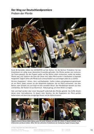 STAGE THEATER DES WESTENS BERLIN
Katja Borch, PR-Manager katja.borch@stage-entertainment.de 030 – 31 903 876
Andreas Kuenne, Sen. PR-Manager andreas.kuenne@stage-entertainment.de 030 – 31 903 873 13
Der!Weg!zur!Deutschlandpremiere!
Proben-der-Pferde-
!
!!
Rund- 40- Darsteller- stehen- bei- GEFÄHRTEN- auf- der- Bühne.- Für- die- Berliner- Produktion- hat- das-
Kreativteam-ein-völlig-neues-(deutsches)-Ensemble-gefunden.-Die-Pferde-werden-von-mehreren-
3erYTeams-gespielt,-die-den-Puppen-später-auf-der-Bühne-Leben-einhauchen,-wobei-die-beiden-
Pferde-Joey-und-Topthorn-die-Stars-der-Show-sind.-Jedes-Pferd-wurde-in-Handarbeit-in-Kapstadt-
hergestellt.-Folglich-sehen-alle-Pferde-auch-unterschiedlich-aus-und-wiegen-jedes-bis-zu-50-Kilo.--
-
Die-drei-‚Puppeteers’-Y-HinterY,-HerzY-und-Kopfspieler-Y-laufen,-traben-und-galoppieren-gemeinsam-
als- ein- Pferd.- Dabei- müssen- sie- alle- Körperteile- bedienen,- die- ein- Pferd- ausmachen.- Von- den-
Beinen,-dem-Schweif,-bis-zum-Kopf-mit-den-sensiblen-Ohren.-Der-Pferdekörper-besteht-aus-Holz-
und-Bambus.-Der-Rücken-ist-aus-Aluminium.--Robust-genug,-um-einen-Reiter-zu-tragen.-
-
Hals- und- Kopf- werden- über- einen- Steuergriff- außerhalb- des- Pferdes- gelenkt.- Die- Griffe- ähneln-
denen- einer- Fahrradbremse.- Es- dauert- viele- Wochen,- bis- die- Puppeteers- ein- Pferd- perfekt-
beherrschen-und-damit-die-einzigartige-Illusion-auf-der-Bühne-kreieren.-
!
! ! !PuppetryDirector!Mervyn!Millar!(Mitte)!probt!mit!seiner!Company!seit!Ende!Juli!in!Berlin.!Er!gehört!weltweit!zu!den!
Erfahrensten!auf!diesem!Gebiet.!Millar!führt!bei!zahlreichen!Produktionen!der!Handspring!!Puppet!Company!Regie.!
23
24 25 26
 