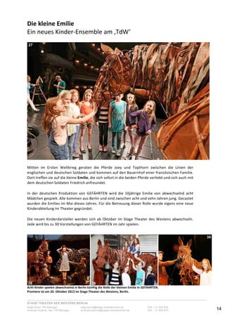 STAGE THEATER DES WESTENS BERLIN
Katja Borch, PR-Manager katja.borch@stage-entertainment.de 030 – 31 903 876
Andreas Kuenne, Sen. PR-Manager andreas.kuenne@stage-entertainment.de 030 – 31 903 873 14
Die!kleine!Emilie!
Ein-neues-KinderYEnsemble-am-‚TdW‘-
-
-
-
Mitten- im- Ersten- Weltkrieg- geraten- die- Pferde- Joey- und- Topthorn- zwischen- die- Linien- der-
englischen-und-deutschen-Soldaten-und-kommen-auf-den-Bauernhof-einer-französischen-Familie.-
Dort-treffen-sie-auf-die-kleine-Emilie,-die-sich-sofort-in-die-beiden-Pferde-verliebt-und-sich-auch-mit-
dem-deutschen-Soldaten-Friedrich-anfreundet.-
-
In- der- deutschen- Produktion- von- GEFÄHRTEN- wird- die- 10jährige- Emilie- von- abwechselnd- acht-
Mädchen-gespielt.-Alle-kommen-aus-Berlin-und-sind-zwischen-acht-und-zehn-Jahren-jung.-Gecastet-
wurden-die-Emilies-im-Mai-dieses-Jahres.-Für-die-Betreuung-dieser-Rolle-wurde-eigens-eine-neue-
Kinderabteilung-im-Theater-gegründet.--
-
Die-neuen-Kinderdarsteller-werden-sich-ab-Oktober-im-Stage-Theater-des-Westens-abwechseln.-
Jede-wird-bis-zu-30-Vorstellungen-von-GEFÄHRTEN-im-Jahr-spielen.--
-
-
- ! !Acht!Kinder!spielen!abwechselnd!in!Berlin!künftig!die!Rolle!der!kleinen!Emilie!in!GEFÄHRTEN.!!
Premiere!ist!am!20.!Oktober!2013!im!Stage!Theater!des!Westens,!Berlin.!
27
28 29
30
 