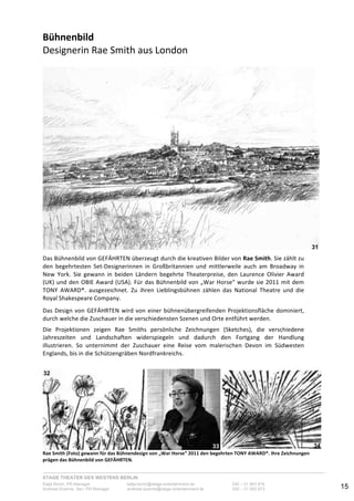 STAGE THEATER DES WESTENS BERLIN
Katja Borch, PR-Manager katja.borch@stage-entertainment.de 030 – 31 903 876
Andreas Kuenne, Sen. PR-Manager andreas.kuenne@stage-entertainment.de 030 – 31 903 873 15
Bühnenbild!!
Designerin-Rae-Smith-aus-London-
-
-
-
Das-Bühnenbild-von-GEFÄHRTEN-überzeugt-durch-die-kreativen-Bilder-von-Rae!Smith.-Sie-zählt-zu-
den- begehrtesten- SetYDesignerinnen- in- Großbritannien- und- mittlerweile- auch- am- Broadway- in-
New- York.- Sie- gewann- in- beiden- Ländern- begehrte- Theaterpreise,- den- Laurence- Olivier- Award-
(UK)-und-den-OBIE-Award-(USA).-Für-das-Bühnenbild-von-„War-Horse“-wurde-sie-2011-mit-dem-
TONY- AWARD®.- ausgezeichnet.- Zu- ihren- Lieblingsbühnen- zählen- das- National- Theatre- und- die-
Royal-Shakespeare-Company.-
-
Das-Design-von-GEFÄHRTEN-wird-von-einer-bühnenübergreifenden-Projektionsfläche-dominiert,-
durch-welche-die-Zuschauer-in-die-verschiedensten-Szenen-und-Orte-entführt-werden.--
-
Die- Projektionen- zeigen- Rae- Smiths- persönliche- Zeichnungen- (Sketches),- die- verschiedene-
Jahreszeiten- und- Landschaften- widerspiegeln- und- dadurch- den- Fortgang- der- Handlung-
illustrieren.- So- unternimmt- der- Zuschauer- eine- Reise- vom- malerischen- Devon- im- Südwesten-
Englands,-bis-in-die-Schützengräben-Nordfrankreichs.--
-
-
- -
Rae!Smith!(Foto)!gewann!für!das!Bühnendesign!von!„War!Horse“!2011!den!begehrten!TONY!AWARD®.!Ihre!Zeichnungen!
prägen!das!Bühnenbild!von!GEFÄHRTEN.!
31
32
33 34
 