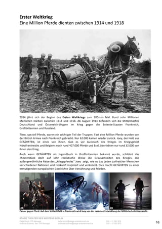 STAGE THEATER DES WESTENS BERLIN
Katja Borch, PR-Manager katja.borch@stage-entertainment.de 030 – 31 903 876
Andreas Kuenne, Sen. PR-Manager andreas.kuenne@stage-entertainment.de 030 – 31 903 873 16
Erster!Weltkrieg!
Eine-Million-Pferde-dienten-zwischen-1914-und-1918--
-
-
2014- jährt- sich- der- Beginn- des- Ersten! Weltkriegs- zum- 100sten- Mal.- Rund- zehn- Millionen-
Menschen- starben- zwischen- 1914- und- 1918.- Ab- August- 1914- befanden- sich- die- Mittelmächte-
Deutschland- und- ÖsterreichYUngarn- im- Krieg- gegen- die- EntenteYStaaten- Frankreich,-
Großbritannien-und-Russland.
Tiere,-speziell-Pferde,-waren-ein-wichtiger-Teil-der-Truppen.-Fast-eine-Million-Pferde-wurden-von-
der-British-Armee-nach-Frankreich-gebracht.-Nur-62.000-kamen-wieder-zurück.-Joey,-der-Held-aus-
GEFÄHRTEN,- ist- eines- von- ihnen.- Gab- es- vor- Ausbruch- des- Krieges- im- Kriegsgebiet-
Nordfrankreichs-und-Belgiens-noch-rund-407.000-Pferde-und-Esel,-überlebten-nur-rund-32.000-von-
ihnen-den-Krieg.--
-
Auch- wenn- GEFÄHRTEN- als- Jugendbuch- in- Großbritannien- bekannt- wurde,- schildert- das-
Theaterstück- doch- auf- sehr- realistische- Weise- die- Grausamkeiten- des- Krieges.- Die-
außergewöhnliche-Reise-des-„Kriegspferdes“-Joey--zeigt,-wie-es-das-Leben-zahlreicher-Menschen-
verschiedener-Nationen-und-Herkunft-inspiriert-und-verändert.-Dies-macht-GEFÄHRTEN-zu-einer-
ermutigenden-europäischen-Geschichte-über-Versöhnung-und-Frieden.-
-
- - -
Panzer!gegen!Pferd:!Auf!dem!Schlachtfeld!in!Frankreich!wird!Joey!von!der!rasanten!Entwicklung!der!Militärtechnik!überrascht.!!
35
36
!
3
5#
37
! 3
6
#
38
 