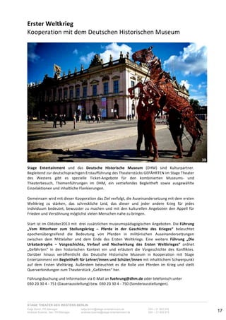 STAGE THEATER DES WESTENS BERLIN
Katja Borch, PR-Manager katja.borch@stage-entertainment.de 030 – 31 903 876
Andreas Kuenne, Sen. PR-Manager andreas.kuenne@stage-entertainment.de 030 – 31 903 873 17
Erster!Weltkrieg!
Kooperation-mit-dem-Deutschen-Historischen-Museum--
-
--
Stage! Entertainment- und- das- Deutsche! Historische! Museum- (DHM)- sind- Kulturpartner.-
Begleitend-zur-deutschsprachigen-Erstaufführung-des-Theaterstücks-GEFÄHRTEN-im-Stage-Theater-
des- Westens- gibt- es- spezielle- TicketYAngebote- für- den- kombinierten- MuseumsY- und-
Theaterbesuch,- Themenführungen- im- DHM,- ein- vertiefendes- Begleitheft- sowie- ausgewählte-
Einzelaktionen-und-inhaltliche-Flankierungen.-
-
Gemeinsam-wird-mit-dieser-Kooperation-das-Ziel-verfolgt,-die-Auseinandersetzung-mit-dem-ersten-
Weltkrieg- zu- stärken,- das- schreckliche- Leid,- das- dieser- und- jeder- andere- Krieg- für- jedes-
Individuum-bedeutet,-bewusster-zu-machen-und-mit-den-kulturellen-Angeboten-den-Appell-für-
Frieden-und-Versöhnung-möglichst-vielen-Menschen-nahe-zu-bringen.--
-
Start-ist-im-Oktober2013-mit--drei-zusätzlichen-museumspädagogischen-Angeboten.-Die-Führung!
„Vom! Ritterheer! zum! Stellungskrieg! –! Pferde! in! der! Geschichte! des! Krieges“- beleuchtet-
epochenübergreifend- die- Bedeutung- von- Pferden- in- militärischen- Auseinandersetzungen-
zwischen- dem- Mittelalter- und- dem- Ende- des- Ersten- Weltkriegs.- Eine- weitere- Führung! „Die!
Urkatastrophe! –! Vorgeschichte,! Verlauf! und! Nachwirkung! des! Ersten! Weltkrieges“- ordnet-
„Gefährten“- in- den- historischen- Kontext- ein- und- erläutert- die- Vorgeschichte- des- Konfliktes.-
Darüber- hinaus- veröffentlicht- das- Deutsche- Historische- Museum- in- Kooperation- mit- Stage-
Entertainment-ein-Begleitheft!für!Lehrer/innen!und!Schüler/innen-mit-inhaltlichem-Schwerpunkt-
auf- dem- Ersten- Weltkrieg.- Außerdem- beleuchtet- es- die- Rolle- von- Pferden- im- Krieg- und- stellt-
Querverbindungen-zum-Theaterstück-„Gefährten“-her.--
Führungsbuchung-und-Information-via!EYMail-an-fuehrung@dhm.de-oder-telefonisch-unter--
030-20-30-4-Y-751-(Dauerausstellung)-bzw.-030-20-30-4-Y-750-(Sonderausstellungen).-
!
39
 
