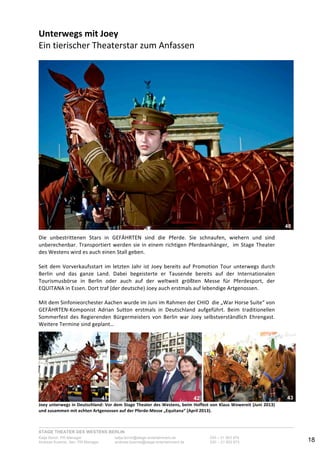 STAGE THEATER DES WESTENS BERLIN
Katja Borch, PR-Manager katja.borch@stage-entertainment.de 030 – 31 903 876
Andreas Kuenne, Sen. PR-Manager andreas.kuenne@stage-entertainment.de 030 – 31 903 873 18
Unterwegs!mit!Joey!
Ein-tierischer-Theaterstar-zum-Anfassen-
!
!-
Die- unbestrittenen- Stars- in- GEFÄHRTEN- sind- die- Pferde.- Sie- schnaufen,- wiehern- und- sind-
unberechenbar.-Transportiert-werden-sie-in-einem-richtigen-Pferdeanhänger,--im-Stage-Theater-
des-Westens-wird-es-auch-einen-Stall-geben.--
-
Seit-dem-Vorverkaufsstart-im-letzten-Jahr-ist-Joey-bereits-auf-Promotion-Tour-unterwegs-durch-
Berlin- und- das- ganze- Land.- Dabei- begeisterte- er- Tausende- bereits- auf- der- Internationalen-
Tourismusbörse- in- Berlin- oder- auch- auf- der- weltweit- größten- Messe- für- Pferdesport,- der-
EQUITANA-in-Essen.-Dort-traf-(der-deutsche)-Joey-auch-erstmals-auf-lebendige-Artgenossen.--
-
Mit-dem-Sinfonieorchester-Aachen-wurde-im-Juni-im-Rahmen-der-CHIO--die-„War-Horse-Suite“-von-
GEFÄHRTENYKomponist- Adrian- Sutton- erstmals- in- Deutschland- aufgeführt.- Beim- traditionellen-
Sommerfest- des- Regierenden- Bürgermeisters- von- Berlin- war- Joey- selbstverständlich- Ehrengast.-
Weitere-Termine-sind-geplant…!!
- - -
Joey!unterwegs!in!Deutschland:!Vor!dem!Stage!Theater!des!Westens,!beim!Hoffest!von!Klaus!Wowereit!(Juni!2013)!
und!zusammen!mit!echten!Artgenossen!auf!der!PferdeMesse!„Equitana“!(April!2013).!
40
41 42 43
 