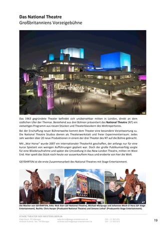STAGE THEATER DES WESTENS BERLIN
Katja Borch, PR-Manager katja.borch@stage-entertainment.de 030 – 31 903 876
Andreas Kuenne, Sen. PR-Manager andreas.kuenne@stage-entertainment.de 030 – 31 903 873 19
Das!National!Theatre!!
Großbritanniens-Vorzeigebühne-
-
--
Das- 1963- gegründete- Theater- befindet- sich- unübersehbar- mitten- in- London,- direkt- an- dem-
südlichen-Ufer-der-Themse.-Bestehend-aus-drei-Bühnen-präsentiert-das-National!Theatre-(NT)-ein-
vielseitiges-Programm-aus-neuen-Stücken-und-Theaterklassikern-des-Weltrepertoires.-
-
Bei-der-Erschaffung-neuer-Bühnenwerke-kommt-dem-Theater-eine-besondere-Verantwortung-zu.-
Die- National- Theatre- Studios- dienen- als- Theaterwerkstatt- und- freier- Experimentierraum.- Jedes-
Jahr-werden-über-20-neue-Produktionen-in-einem-der-drei-Theater-des-NT-auf-die-Bühne-gebracht.--
-
Mit-„War-Horse“-wurde-2007-ein-internationaler-Theaterhit-geschaffen,-der-anfangs-nur-für-eine-
kurze-Spielzeit-von-wenigen-Aufführungen-geplant-war.-Doch-der-große-Publikumserfolg-sorgte-
für-eine-Wiederaufnahme-und-später-die-Umsiedlung-in-das-New-London-Theatre,-mitten-im-West-
End.-Hier-spielt-das-Stück-noch-heute-vor-ausverkauftem-Haus-und-eroberte-von-hier-die-Welt.-
-
GEFÄHRTEN-ist-die-erste-Zusammenarbeit-des-National-Theatres-mit-Stage-Entertainment.-
-
-
- - -
Die!Macher!von!GEFÄHRTEN,!links:!Nick!Starr!(GF!National!Theatre),!Michael!Morpurgo!und!Johannes!MockO´Hara!(GF!Stage!
Entertainment).!Rechts:!Chris!Harper!(Produzent!National!Theatre)!und!Simone!Linhof!!(Produzentin!Stage!Entertainment).!
4343
44
45 4746
 