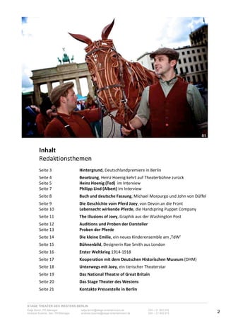 STAGE THEATER DES WESTENS BERLIN
Katja Borch, PR-Manager katja.borch@stage-entertainment.de 030 – 31 903 876
Andreas Kuenne, Sen. PR-Manager andreas.kuenne@stage-entertainment.de 030 – 31 903 873 2
!
Inhalt!
Redaktionsthemen-
-
Seite-3-- - Hintergrund,-Deutschlandpremiere-in-Berlin-
-
Seite-4-- - Besetzung,-Heinz-Hoenig-kehrt-auf-Theaterbühne-zurück-
Seite-5-- - Heinz!Hoenig!(Ted)!!im-Interview--
Seite-7-- - Philipp!Lind!(Albert)-im-Interview-
-
Seite-8-- - Buch!und!deutsche!Fassung,-Michael-Morpurgo-und-John-von-Düffel-
-
Seite-9-- - Die!Geschichte!vom!Pferd!Joey,-von-Devon-an-die-Front--
Seite-10- - Lebensecht!wirkende!Pferde,-die-Handspring-Puppet-Company--
-
Seite-11- - The!Illusions!of!Joey,-Graphik-aus-der-Washington-Post-
-
Seite-12- - Auditions!und!Proben!der!Darsteller-
Seite-13- - Proben!der!Pferde!
-
Seite-14- - Die!kleine!Emilie,-ein-neues-Kinderensemble-am-‚TdW’-
-
Seite-15- - Bühnenbild,-Designerin-Rae-Smith-aus-London-
-
Seite-16- - Erster!Weltkrieg-1914Y1918-
-
Seite-17- - Kooperation!mit!dem!Deutschen!Historischen!Museum-(DHM)-
-
Seite-18- - Unterwegs!mit!Joey,-ein-tierischer-Theaterstar-- - -
-
Seite-19! ! Das!National!Theatre!of!Great!Britain-
-
Seite-20- - Das!Stage!Theater!des!Westens-
-
Seite-21- - Kontakte!Pressestelle!in!Berlin-
!
!
!
!
00
01!01
 