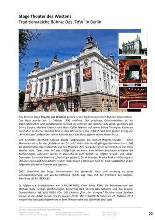 STAGE THEATER DES WESTENS BERLIN
Katja Borch, PR-Manager katja.borch@stage-entertainment.de 030 – 31 903 876
Andreas Kuenne, Sen. PR-Manager andreas.kuenne@stage-entertainment.de 030 – 31 903 873 20
Stage!Theater!des!Westens!!
Traditionsreiche-Bühne:-Das-‚TdW‘-in-Berlin-
-
-
-
Das-Berliner-Stage-Theater!des!Westens-gehört-zu-den-traditionsreichsten-Bühnen-Deutschlands.-
Das- Haus- wurde- am- 1.- Oktober- 1896- eröffnet.- Der- prächtige- Gründerzeitbau- ist- ein-
architektonisches- und- künstlerisches- Kleinod- im- Zentrum- der- Berliner- CityYWest.- Weltstars- wie-
Enrico-Caruso,-Marlene-Dietrich-und-Maria-Callas-feierten-auf-seiner-Bühne-Triumphe.-Kaum-ein-
namhafter-deutscher-Künstler-fehlt-in-den-Jahrbüchern-des-„TdWs“.-Seit-dem-großen-Erfolg-von-
„My-Fair-Lady“-in-den-60erYJahren-hat-hier-auch-das-Musicalgenre-seinen-festen-Platz.--
-
Der- Architekt- Bernhard- Sehring- plante- ursprünglich- ein- RichardYWagnerYTheater- –- einen-
Monumentalbau-für-das-„Publikum-der-Zukunft“.-Anlässlich-des-65Yjährigen-Bestehens-fand-1961-
die-deutschsprachige-Erstaufführung-des-Musicals-„My-Fair-Lady“-unter-der-Intendanz-von-Hans-
Wölffer- statt.- Zwei- Jahre- lief- das- Erfolgsstück- en- suite.- Eine- Million- Zuschauer- erlebten- die-
Aufführungen.- „Musical“- wurde- in- Deutschland- zum- Begriff.- Es- folgten- StraußY- und- LehárY
Operetten.-Johannes-Heesters-(„Die-lustige-Witwe“),-Zarah-Leander,-Marika-Rökk-und-Giuseppe-di-
Stefano-(„Das-Land-des-Lächelns“)-und-Freddy-Quinn-(„Heimweh-nach-St.-Pauli“)-gastierten-in-den-
folgenden-Jahren-im-Theater-des-Westens.-
-
2003- übernahm- die- Stage- Entertainment- das- glanzvolle- Haus- und- unterzog- es- einer-
Generalrenovierung.- Die- Wiedereröffnung- feierte- das- Haus- mit- der- Premiere- des- MusicalY
Klassikers-LES-MISÉRABLES.--
-
Es- folgten- u.a.- Produktionen- wie- 3- MUSKETIERE,- Elton- Johns- AIDA,- die- Bühnenversion- von-
Michael- Bully- Herbigs- gleichnamigem- Kinoerfolg- DER- SCHUH- DES- MANITU- und- das- Original-
QueenYMusical- WE- WILL- ROCK- YOU.- 2011- kehrte- „Tanz- der- Vampire“- für- eine- letzte- Spielzeit-
erneut-an-das-‚TdW‘-zurück-(bis-25.-August-2013).-Mit-GEFÄHRTEN-findet-am-20.-Oktober-2013-
wieder-eine-Deutschlandpremiere-in-dem-Theater-nahe-des-‚Bahnhofs-Zoo’-statt.-
-
48
50
49
 