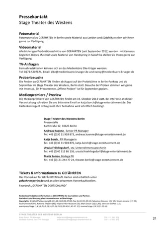 STAGE THEATER DES WESTENS BERLIN
Katja Borch, PR-Manager katja.borch@stage-entertainment.de 030 – 31 903 876
Andreas Kuenne, Sen. PR-Manager andreas.kuenne@stage-entertainment.de 030 – 31 903 873 21
Pressekontakt!
Stage-Theater-des-Westens-
-
Fotomaterial!
Fotomaterial-zu-GEFÄHRTEN-in-Berlin-sowie-Material-aus-London-und-Südafrika-stellen-wir-Ihnen-
gerne-zur-Verfügung.-
-
Videomaterial!!
Alle-bisherigen-Produktionsschritte-von-GEFÄHRTEN-(seit-September-2012)-wurden--mit-Kameras-
begleitet.-Dieses-Material-sowie-Material-von-Handspring-in-Südafrika-stellen-wir-Ihnen-gerne-zur-
Verfügung.-
-
TVAnfragen! ! ! ! ! ! !
Fernsehredaktionen-können-sich-an-das-Medienbüro-Elke-Krüger-wenden:-
Tel:-0172Y5207674,-Email:-elke@medienbueroYkrueger.de-und-nancy@medienbueroYkrueger.de-
-
Probenbesuche!
Die-Proben-zu-GEFÄHRTEN--finden-ab-August-auf-der-Probebühne-in-BerlinYPankow-und-ab-
September-im-Stage-Theater-des-Westens,-Berlin-statt.-Besuche-der-Proben-stimmen-wir-gerne-
mit-Ihnen-ab.-Ein-Pressetermin-„Offene-Proben“-ist-für-September-geplant.-
-
Medienpremiere!/!Preview!
Die-Medienpremiere-von-GEFÄHRTEN-findet-am-19.-Oktober-2013-statt.-Bei-Interesse-an-dieser-
Veranstaltung-schreiben-Sie-uns-bitte-eine-Email-an-katja.borch@stageYentertainment.de.-Das-
Kartenkontingent-ist-begrenzt.-Ihre-Teilnahme-wird-schriftlich-bestätigt.--
-
!
!
Stage!Theater!des!Westens!Berlin!
Pressestelle-
Kantstraße-12,-10623-Berlin-
-
Andreas!Kuenne-,-Senior-PR-Manager--
Tel.-+49-(0)30-31-903-873,-andreas.kuenne@stageYentertainment.de-
!
Katja!Borch-,-PR-Managerin-
Tel.-+49-(0)30-31-903-876,-katja.borch@stageYentertainment.de-
-
Ursula!Fröhlingsdorf-,-stv.-Unternehmenssprecherin-
Tel.-+49-(0)40-311-86-136,-ursula.froehlingsdorf@stageYentertainment.de-
!
Maria!Samos,-Bodega-PR--
Tel.-+49-(0)171-244-77-24,-theater.berlin@stageYentertainment.de-
!
!
Tickets!&!Informationen!zu!GEFÄHRTEN-
Der-Vorverkauf-für-GEFÄHRTEN-läuft.-Karten-sind-erhältlich-unter-
gefaehrtenberlin.de-und-an-allen-bekannten-Vorverkaufsstellen.-
-
Facebook-„GEFÄHRTEN-DEUTSCHLAND“-
-
-
Kostenlose!Redaktionsinformation!zu!GEFÄHRTEN,!für!Journalisten!und!Partner.!!
Nachdruck!und!Nutzung!aller!Fotomotive!nur!auf!Nachfrage.!!
Copyrights:-Brinkhoff/Mögenburg-(2,3,13,14,15,28,36,37,38);-Rae-Smith-(31,32,34);-Sebastian-Greuner-(49,-50);-Simon-Annand-(17,-33);--
Paul-Greenleaf-(44);-National-Theatre-(46),-Imperial-War-Museum-(35);-Mark-Douet-(10,11,45);-John-von-Düffels-(12);-
eventpress/stage-(1,4,5,6,7,8,9,23,24,25,26,29,30,39,40,41,42,47,-51);-kuenne/stage-(19,20,21,22,48)-
 