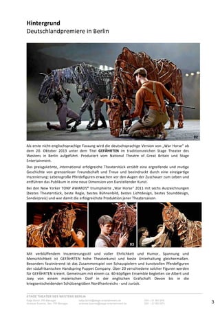 STAGE THEATER DES WESTENS BERLIN
Katja Borch, PR-Manager katja.borch@stage-entertainment.de 030 – 31 903 876
Andreas Kuenne, Sen. PR-Manager andreas.kuenne@stage-entertainment.de 030 – 31 903 873 3
Hintergrund!!!!!!!!!!!!!!!!!!!!!!!!!!!!!!!!!!!!!!!!!!!!!!!!!!!!!!!!!!!!!!!!!!!!!!!!!!!!!
Deutschlandpremiere!in-Berlin!
-
-
Als-erste-nichtYenglischsprachige-Fassung-wird-die-deutschsprachige-Version-von-„War-Horse“-ab-
dem- 20.- Oktober- 2013- unter- dem- Titel- GEFÄHRTEN- im- traditionsreichen- Stage- Theater- des-
Westens- in- Berlin- aufgeführt.- Produziert- vom- National- Theatre- of- Great- Britain- und- Stage-
Entertainment.--
-
Das- preisgekrönte,- international- erfolgreiche- Theaterstück- erzählt- eine- ergreifende- und- mutige-
Geschichte- von- grenzenloser- Freundschaft- und- Treue- und- beeindruckt- durch- eine- einzigartige-
Inszenierung:-Lebensgroße-Pferdefiguren-erwachen-vor-den-Augen-der-Zuschauer-zum-Leben-und-
entführen-das-Publikum-in-eine-neue-Dimension-von-Darstellender-Kunst.--
-
Bei-den-New-Yorker-TONY-AWARDS®-triumphierte-„War-Horse“-2011-mit-sechs-Auszeichnungen-
(bestes- Theaterstück,- beste- Regie,- bestes- Bühnenbild,- bestes- Lichtdesign,- bestes- Sounddesign,-
Sonderpreis)-und-war-damit-die-erfolgreichste-Produktion-jener-Theatersaison.--
-
- ! -
Mit- verblüffendem- Inszenierungsstil- und- voller- Ehrlichkeit- und- Humor,- Spannung- und-
Menschlichkeit- ist- GEFÄHRTEN- hohe- Theaterkunst- und- beste- Unterhaltung- gleichermaßen.-
Besonders-faszinierend-ist-das-Zusammenspiel-von-Schauspielern-und-kunstvollen-Pferdefiguren-
der-südafrikanischen-Handspring-Puppet-Company.-Über-20-verschiedene-solcher-Figuren-werden-
für-GEFÄHRTEN-kreiert.-Gemeinsam-mit-einem-ca.-40Yköpfigen-Ensemble-begleiten-sie-Albert-und-
Joey- von- einem- malerischen- Dorf- in- der- englischen- Grafschaft- Devon- bis- in- die-
kriegsentscheidenden-Schützengräben-Nordfrankreichs-Y-und-zurück.--
02
03
 