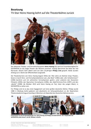STAGE THEATER DES WESTENS BERLIN
Katja Borch, PR-Manager katja.borch@stage-entertainment.de 030 – 31 903 876
Andreas Kuenne, Sen. PR-Manager andreas.kuenne@stage-entertainment.de 030 – 31 903 873 4
Besetzung!!!!!!!!!!!!!!!!!!!!!!!!!!!!!!!!!!!!!!!!!!!!!!!!!!!!!!!!!!!!!!!!!!!!!!!!!!!!!!!!!!!!!!!!!!!!!
TVYStar-Heinz-Hoenig-kehrt-auf-die-Theaterbühne-zurück!
-
--
Der-bekannte-TheaterY-und-Fernsehschauspieler-Heinz!Hoenig-(61)-wird-als-Ensemblemitglied-für-
GEFÄHRTEN-an-das-Stage-Theater-des-Westens-kommen.-Hoenig-übernimmt-die-Rolle-des-Ted-
Narracott.- Dessen- Sohn- Albert- wird- von- dem- 23Yjährigen- Philipp! Lind- gespielt.- Beide- wurden-
Anfang-Juni-in-Berlin-der-Öffentlichkeit-vorgestellt.--
-
Die- Theaterkarriere- von- Heinz- Hoenig- begann- Mitte- der- 70er- Jahre- am- Berliner- Grips- Theater,-
bevor-er-durch-KinoY-und-Fernsehproduktionen-wie-„Das-Boot“-(1981)-oder-„Der-Schattenmann“-
(1996)- berühmt- und- mit- zahlreichen- Fernsehpreisen- geehrt,- unter- anderem- den- Deutschen-
Filmpreis- (1993),- den- Bayrischen- Fernsehpreis- (1996),- den- AdolfYGrimmeYPreis- (1997)- und- den-
„Bambi“- (1998).- Ab- Oktober- 2013- wird- Heinz- Hoenig- als- Ted,- Vater- des- jungen- Albert,- in-
GEFÄHRTEN-zu-sehen-sein.--
-
Für-Philipp-Lind-ist-es-das-erste-Engagement-auf-einer-großen-deutschen-Bühne.-Philipp-wurde-
1988- in- Marburg- (Lahn)- geboren- und- absolvierte- ein- Schauspielstudium- an- der- Bayerischen-
Theaterakademie-August-Everding-in-München-als-Stipendiat-des-Deutschen-Bühnenvereins.--
-
- - -
Präsentation!im!Juni!am!Brandenburger!Tor:!Heinz!Hoenig!und!Philipp!Lind!übernehmen!!die!!Hauptrollen!bei!
GEFÄHRTEN!(„War!Horse“),!ab!20.!Oktober!in!Berlin.!
04
05
06
07
 