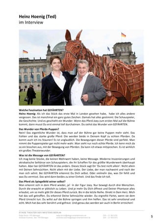 STAGE THEATER DES WESTENS BERLIN
Katja Borch, PR-Manager katja.borch@stage-entertainment.de 030 – 31 903 876
Andreas Kuenne, Sen. PR-Manager andreas.kuenne@stage-entertainment.de 030 – 31 903 873 5
Heinz!Hoenig!(Ted)!
im-Interview!
!
Welche!Faszination!hat!GEFÄHRTEN?-
Heinz!Hoenig:-Als-ich-das-Stück-das-erste-Mal-in-London-gesehen-habe,--habe-ich-alles-andere-
vergessen.-Das-ist-manchmal-ein-ganz-gutes-Zeichen.-Damals-hat-alles-gestimmt:-Die-Schauspieler,-
die-Geschichte.-Und-es-geschieht-ein-Wunder:-Wenn-das-Pferd-Joey-zum-ersten-Mal-auf-die-Bühne-
kommt,-dann-musst-Du-erst-einmal-tief-durchatmen.-Du-siehst-das-Wunder-von-GEFÄHRTEN.-
-
Das!Wunder!von!PferdePuppen?-
Nein!- Das- eigentliche- Wunder- ist,- dass- man- auf- der- Bühne- gar- keine- Puppen- mehr- sieht.- Das-
Fohlen- und- das- starke- große- Pferd:- Die- werden- beide- in- Deinem- Kopf- zu- echten- Pferden.- Da-
komm-auch-ich-ins-Staunen!-Es-ist-unglaublich.-Die-Bewegungen-dieser-Pferde-sind-perfekt.-Man-
nimmt-die-Puppenspieler-gar-nicht-mehr-wahr.-Man-sieht-nur-noch-echte-Pferde.-Ich-kenn-mich-da-
so-ein-bisschen-aus,-mit-der-Bewegung-von-Pferden.-Da-kann-ich-etwas-mitsprechen.-Es-ist-wirklich-
ein-großes-Theaterwunder.-
-
Was!ist!die!Message!von!GEFÄHRTEN?!
Ich-mag-keine!Stücke,-die-keinen-Mehrwert-haben,-keine-Message.-Moderne-Inszenierungen-und-
akrobatische-Seiltänze-von-Schauspielern,-die-ihr-Schaffen-für-das-größte-Wunderwerk-überhaupt-
halten.-Aber-bei-GEFÄHRTEN-ist-das-anders.-Dieses-Stück-sagt-Dir-‘Du-bist-nicht-allein‘.-Nicht-allein-
mit-Deinen-Sehnsüchten.-Nicht-allein-mit-der-Liebe.-Der-Liebe,-der-man-nachweint-und-nach-der-
man-sich-sehnt.-Bei-GEFÄHRTEN-erkennst-Du-Dich-selbst.-Oder-vielmehr-das,-was-Dir-fehlt-und-
was-Du-vermisst.-Das-wird-dann-beides-zu-einer-Einheit.-Und-das-finde-ich-toll.-
-
Das!Pferd!als!Spiegelbild!seiner!selbst?!
Man-erkennt-sich-in-dem-Pferd-wieder,-ja!--In-der-Figur-Joey.-Nur-bewegt-durch-drei-Menschen.-
Durch-die-erwacht-er-plötzlich-zu-Leben.-Und-je-mehr-Du-Dich-öffnest-und-Deiner-Phantasie-alles-
erlaubst,-um-so-mehr-gibt-Dir-dieses-Pferd-zurück.-Bis-in-die-letzte-Reihe.-Direkt-in-Dein-Herz.-Mich-
hat-das-voll-getroffen.-Du-erkennst-Deine-Sehnsüchte-wieder.-Du-ergreifst-Partei,-wenn-sie-dem-
Pferd-Unrecht-tun.-Du-willst-auf-die-Bühne-springen-und-ihm-helfen.-Das-ist-sehr-emotional-und-
echt.-Mich-hat-das-sehr-berührt-und-gefreut.-Und-genau-das-werden-wir-auch-in-Berlin-erreichen!-
-
08
 