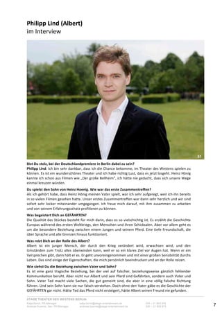 STAGE THEATER DES WESTENS BERLIN
Katja Borch, PR-Manager katja.borch@stage-entertainment.de 030 – 31 903 876
Andreas Kuenne, Sen. PR-Manager andreas.kuenne@stage-entertainment.de 030 – 31 903 873 7
Philipp!Lind!(Albert)!
im-Interview-
-
!!
Bist!Du!stolz,!bei!der!Deutschlandpremiere!in!Berlin!dabei!zu!sein?-
Philipp!Lind:-Ich-bin-sehr-dankbar,-dass-ich-die-Chance-bekomme,-im-Theater-des-Westens-spielen-zu-
können.-Es-ist-ein-wunderschönes-Theater-und-ich-habe-richtig-Lust,-dass-es-jetzt-losgeht.-Heinz-Hönig-
kannte-ich-schon-aus-Filmen-wie-„Der-große-Bellheim“,-ich-hätte-nie-gedacht,-dass-sich-unsere-Wege-
einmal-kreuzen-würden.-
-
Du!spielst!den!Sohn!von!Heinz!Hoenig.!Wie!war!das!erste!Zusammentreffen?-
Als-ich-gehört-habe,-dass-Heinz-Hönig-meinen-Vater-spielt,-war-ich-sehr-aufgeregt,-weil-ich-ihn-bereits-
in-so-vielen-Filmen-gesehen-hatte.-Unser-erstes-Zusammentreffen-war-dann-sehr-herzlich-und-wir-sind-
sofort-sehr-locker-miteinander-umgegangen.-Ich-freue-mich-darauf,-mit-ihm-zusammen-zu-arbeiten-
und-von-seinem-Erfahrungsschatz-profitieren-zu-können.-
-
Was!begeistert!Dich!an!GEFÄHRTEN?-
Die-Qualität-des-Stückes-besteht-für-mich-darin,-dass-es-so-vielschichtig-ist.-Es-erzählt-die-Geschichte-
Europas-während-des-ersten-Weltkriegs,-den-Menschen-und-ihren-Schicksalen.-Aber-vor-allem-geht-es-
um-die-besondere-Beziehung-zwischen-einem-Jungen-und-seinem-Pferd.-Eine-tiefe-Freundschaft,-die-
über-Sprache-und-alle-Grenzen-hinaus-funktioniert.--
-
Was!reizt!Dich!an!der!Rolle!des!Albert?-
Albert- ist- ein- junger- Mensch,- der- durch- den- Krieg- verändert- wird,- erwachsen- wird,- und- den-
Umständen-zum-Trotz-alles-überwinden-kann,-weil-er-so-ein-klares-Ziel-vor-Augen-hat.-Wenn-er-ein-
Versprechen-gibt,-dann-hält-er-es.-Er-geht-unvoreingenommen-und-mit-einer-großen-Sensibilität-durchs-
Leben.-Das-sind-einige-der-Eigenschaften,-die-mich-persönlich-beeindrucken-und-an-der-Rolle-reizen.--
!
Wie!siehst!Du!die!Beziehung!zwischen!Vater!und!Sohn?-
Es- ist- eine- ganz- tragische- Beziehung,- bei- der- viel- auf- falscher,- beziehungsweise- gänzlich- fehlender-
Kommunikation-beruht.-Aber-nicht-nur-Albert-und-sein-Pferd-sind-Gefährten,-sondern-auch-Vater-und-
Sohn.- Vater- Ted- macht- viele- Sachen,- die- gut- gemeint- sind,- die- aber- in- eine- völlig- falsche- Richtung-
führen.-Und-sein-Sohn-kann-sie-nur-falsch-verstehen.-Doch-ohne-den-Vater-gäbe-es-die-Geschichte-der-
GEFÄHRTEN-gar-nicht.-Hätte-Ted-das-Pferd-nicht-ersteigert,-hätte-Albert-seinen-Freund-nie-gefunden.--!
51
 