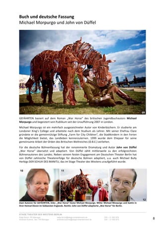 STAGE THEATER DES WESTENS BERLIN
Katja Borch, PR-Manager katja.borch@stage-entertainment.de 030 – 31 903 876
Andreas Kuenne, Sen. PR-Manager andreas.kuenne@stage-entertainment.de 030 – 31 903 873 8
Buch!und!deutsche!Fassung!!
Michael-Morpurgo-und-John-von-Düffel--
-
-
GEFÄHRTEN- basiert- auf- dem- Roman- „War- Horse“- des- britischen- Jugendbuchautors- Michael!
Morpurgo-und-begeistert-sein-Publikum-seit-der-Uraufführung-2007-in-London.--
-
Michael-Morpurgo-ist-ein-mehrfach-ausgezeichneter-Autor-von-Kinderbüchern.-Er-studierte-am-
Londoner- King’s- College- und- arbeitete- nach- dem- Studium- als- Lehrer.- Mit- seiner- Ehefrau- Clare-
gründete-er-die-gemeinnützige-Stiftung-„Farm-for-City-Children“,-die-Stadtkindern-in-den-Ferien-
die- Möglichkeit- bietet,- das- Landleben- kennenzulernen.- 1999- wurde- dem- Ehepaar- für- seine-
gemeinsame-Arbeit-der-Orden-des-Britischen-Weltreiches-(O.B.E.)-verliehen.--
-
Für- die- deutsche- Bühnenfassung- hat- der- renommierte- Dramaturg- und- Autor- John! von! Düffel-
„War- Horse“- übersetzt- und- adaptiert.- Von- Düffel- zählt- mittlerweile- zu- den- erfolgreichsten-
Bühnenautoren-des-Landes.-Neben-seinem-festen-Engagement-am-Deutschen-Theater-Berlin-hat-
von- Düffel- zahlreiche- Theatererfolge- für- deutsche- Bühnen- adaptiert,- u.a.- auch- Michael- Bully-
Herbigs-DER-SCHUH-DES-MANITU,-das-im-Stage-Theater-des-Westens-uraufgeführt-wurde.-
-
-
-
Zwei!Autoren!für!GEFÄHRTEN,!links:!„War!Horse“Autor!Michael!Morpurgo.!Mitte:!Michael!Morpurgo!und!Gattin!in!
ihrer!Heimat!Devon!im!Südwesten!Englands.!Rechts:!John!von!Düffel!adaptierte!„War!Horse“!für!Berlin.-
09
10 11
12
 