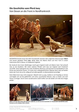 STAGE THEATER DES WESTENS BERLIN
Katja Borch, PR-Manager katja.borch@stage-entertainment.de 030 – 31 903 876
Andreas Kuenne, Sen. PR-Manager andreas.kuenne@stage-entertainment.de 030 – 31 903 873 9
Die!Geschichte!vom!Pferd!Joey!
Von-Devon-an-die-Front-in-Nordfrankreich-
-
--
GEFÄHRTEN-berührt-durch-die-tiefe-Freundschaft-zwischen-dem-englischen-Bauernjungen-Albert-
und- seinem- geliebten- Pferd- Joey.- Beide- leben- mit- Alberts- Eltern- auf- ihrer- Farm- in- einem-
malerischen-Dorf-in-Devon,-im-Südwesten-Englands.--
-
Bei-Ausbruch-des-Ersten-Weltkrieges-macht-ganz-England-mobil-und-Alberts-Vater-Ted-verkauft-
Joey- an- die- Kavallerie.- Mit- vielen- anderen- Pferden- wird- Joey- von- England- nach- Frankreich-
verschifft.-Schon-bald-gerät-Joey-unter-feindlichen-Beschuss-und-wechselt-als-Sanitätspferd-in-die-
Armee-des-deutschen-Kaisers.-Im-Laufe-einer-außergewöhnlichen-Odyssee-dient-Joey-auf-beiden-
Seiten-der-Front,-bis-es-ihn,-völlig-auf-sich-allein-gestellt,-ins-Niemandsland-verschlägt.--
-
Doch-Albert-kann-Joey-nicht-vergessen.-Obwohl-noch-zu-jung,-meldet-er-sich-freiwillig-zur-Armee-
und- begibt- sich- auf- die- gefährliche- und- schier- aussichtslose- Mission,- Joey- zu- finden- und- nach-
Hause-zu-bringen.-Durch-einen-wundersamen-Zufall-treffen-sich-die-beiden-am-Ende-des-Krieges-
wieder.--
-
-
-
! - -
Albert!und!sein!Pferd!Joey!sind!zwei!der!Gefährten,!um!die!sich!die!Geschichte!im!Theaterstück!GEFÄHRTEN!dreht.!
Premiere!am!20.!Oktober!2013!in!Berlin.-
13
14
15
 