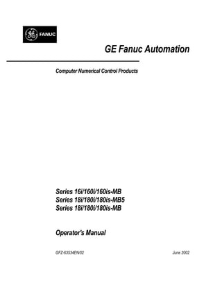 GE Fanuc Automation
Computer Numerical Control Products
Series 16i/160i/160is-MB
Series 18i/180i/180is-MB5
Series 18i/180i/180is-MB
Operator's Manual
GFZ-63534EN/02 June 2002
 