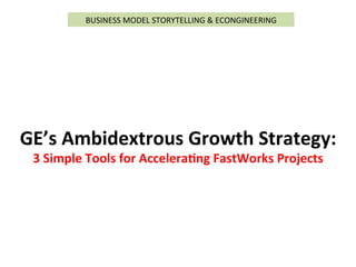  
GE’s	
  Ambidextrous	
  Growth	
  Strategy:	
  
3	
  Simple	
  Tools	
  for	
  Accelera>ng	
  FastWorks	
  Projects	
  
BUSINESS	
  MODEL	
  STORYTELLING	
  &	
  ECONGINEERING	
  
 