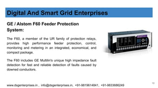 GE / Alstom F60 Feeder Protection
System:
The F60, a member of the UR family of protection relays,
provides high performance feeder protection, control,
monitoring and metering in an integrated, economical, and
compact package.
The F60 includes GE Multilin's unique high impedance fault
detection for fast and reliable detection of faults caused by
downed conductors.
Digital And Smart Grid Enterprises
www.dsgenterprises.in , info@dsgenterprises.in, +91-9819614841, +91-9833686249
10
 