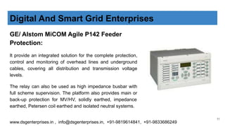 GE/ Alstom MiCOM Agile P142 Feeder
Protection:
It provide an integrated solution for the complete protection,
control and monitoring of overhead lines and underground
cables, covering all distribution and transmission voltage
levels.
The relay can also be used as high impedance busbar with
full scheme supervision. The platform also provides main or
back-up protection for MV/HV, solidly earthed, impedance
earthed, Petersen coil earthed and isolated neutral systems.
Digital And Smart Grid Enterprises
www.dsgenterprises.in , info@dsgenterprises.in, +91-9819614841, +91-9833686249
11
 