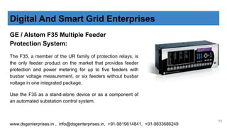 GE / Alstom F35 Multiple Feeder
Protection System:
The F35, a member of the UR family of protection relays, is
the only feeder product on the market that provides feeder
protection and power metering for up to five feeders with
busbar voltage measurement, or six feeders without busbar
voltage in one integrated package.
Use the F35 as a stand-alone device or as a component of
an automated substation control system.
Digital And Smart Grid Enterprises
www.dsgenterprises.in , info@dsgenterprises.in, +91-9819614841, +91-9833686249
13
 
