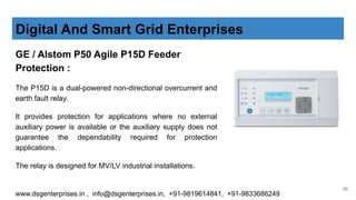 GE / Alstom P50 Agile P15D Feeder
Protection :
The P15D is a dual-powered non-directional overcurrent and
earth fault relay.
It provides protection for applications where no external
auxiliary power is available or the auxiliary supply does not
guarantee the dependability required for protection
applications.
The relay is designed for MV/LV industrial installations.
Digital And Smart Grid Enterprises
www.dsgenterprises.in , info@dsgenterprises.in, +91-9819614841, +91-9833686249
16
 