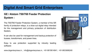 Digital And Smart Grid Enterprises
GE / Alstom 750/760 Feeder Protection
System :
The 750/760 Feeder Protection System, a member of the SR
family of protection relays, is a draw out digital relay intended
for the management and primary protection of distribution
feeders.
It can also be used for management and backup protection of
busses, transformers, and power lines.
Easy to use protection supported by industry leading
software
www.dsgenterprises.in , info@dsgenterprises.in, +91-9819614841, +91-9833686249
17
 