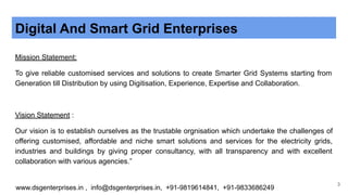 Digital And Smart Grid Enterprises
Mission Statement:
To give reliable customised services and solutions to create Smarter Grid Systems starting from
Generation till Distribution by using Digitisation, Experience, Expertise and Collaboration.
Vision Statement :
Our vision is to establish ourselves as the trustable orgnisation which undertake the challenges of
offering customised, affordable and niche smart solutions and services for the electricity grids,
industries and buildings by giving proper consultancy, with all transparency and with excellent
collaboration with various agencies.”
www.dsgenterprises.in , info@dsgenterprises.in, +91-9819614841, +91-9833686249
3
 