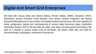 Digital And Smart Grid Enterprises
We deal with various State and Central Utilities, Private Utilities, OEM’s, Industries, EPC’s,
Distributors, Service Providers, Panel Builders, Free lancers, System Integrators and Testing
Equipment Manufacturers to give instant and reliable solutions and services. We have capability of
doing configuration, testing and commissioning of various make Numerical relays, SubStation
Automation System, RTU’s. We also offer pre sales, post sales and procurement consultancy. We
deal as a reseller in various makes such as Schneider, GE Alstom, ABB, SEL and C&S for
Numerical Relay, Switchgears, Automation Products etc.
www.dsgenterprises.in , info@dsgenterprises.in, +91-9819614841, +91-9833686249
4
 