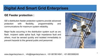 GE Feeder protection :
GE’s distribution feeder protection systems provide advanced
protection with flexibility, programmability and
communications for maximum system reliability.
Major faults occurring in the distribution system such as arc
flash, incipient cable splice fault, high impedance fault and
others, must be sensed quickly and isolated immediately to
prevent hazards to the general public and personnel.
Digital And Smart Grid Enterprises
www.dsgenterprises.in , info@dsgenterprises.in, +91-9819614841, +91-9833686249
5
 