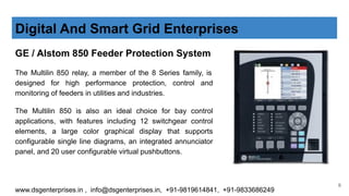 GE / Alstom 850 Feeder Protection System
The Multilin 850 relay, a member of the 8 Series family, is
designed for high performance protection, control and
monitoring of feeders in utilities and industries.
The Multilin 850 is also an ideal choice for bay control
applications, with features including 12 switchgear control
elements, a large color graphical display that supports
configurable single line diagrams, an integrated annunciator
panel, and 20 user configurable virtual pushbuttons.
Digital And Smart Grid Enterprises
www.dsgenterprises.in , info@dsgenterprises.in, +91-9819614841, +91-9833686249
6
 
