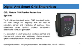 GE / Alstom 350 Feeder Protection
System:
The P14N non-directional feeder, P14D directional feeder,
and P94V voltage and frequency IEDs are ideal for
protection, control and monitoring of overhead lines,
underground cables, busbars, breakers, transformers,
reactors and distributed generation.
For application in-solidly grounded, resistance-earthed, and
Petersen coil systems alike, additionally offering advanced
cybersecurity and harmonic measurement features.
Digital And Smart Grid Enterprises
www.dsgenterprises.in , info@dsgenterprises.in, +91-9819614841, +91-9833686249
9
 