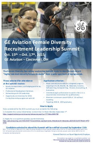 Those selected for attendance
at the summit receive:
• Meals, transportation, and lodging paid for by
GE Aviation
• Professional Development Seminars
• Networking with GE leadership
• Opportunity to interview for 2016
Co-Op/Internship assignment with GE
General Electric is an Equal Opportunity Employer.
All students may apply for co-op/Intern positions via:
:https://jobs.brassring.com/1033/ASP/TG/submitnow.asp?partnerid=
54&siteid=5419&codes=GEAV,EID,INTRN,2014PD5744
The Female Diversity Recruiting Leadership Summit seeks to identify and recruit
“highly talented minority female students” from a wide spectrum of backgrounds.
Application criterion:
• Must currently be enrolled in a degreed program
majoring in IE, EE, MechE, AE, Materials, Ceramic,
Software Eng, Computer Eng, Finance, Accounting, &
Economics
• Unlimited Legal authorization to work in the U.S. is
required (See note below for qualifications)
• Maintain a minimum overall GPA of 3.0 without
rounding
• Targeting 2018 & 2019 graduates
GE Aviation Female Diversity
Recruitment Leadership Summit
Oct. 15th – Oct. 17th, 2015
GE Aviation – Cincinnati, OH
How to Apply
To be considered for the 2015 summit you must complete the following:
1.) Complete this survey linked below no later than 11:59pm Monday September 7th
https://supportcentral.ge.com/esurvey/takesurvey.asp?p=17778&d=3849796
2.) Apply for a co-op/intern position via the link below
https://jobs.brassring.com/1033/ASP/TG/submitnow.asp?partnerid=54&siteid=5419&codes=GEAV,EID,INTRN,2014PD
5744
Candidates selected to attend the Summit will be notified via email by September 11th
Note : 1) U.S. Citizen or National 2) U.S. Lawful Permanent Resident 3) Person granted refugee status in the U.S. 4) Person granted asylee status in the
U.S. 5) A special agricultural worker under section 210 or 6) a beneficiary of legalization through an amnesty program under section 245A of the U.S.
Immigration and Nationality Act.
 