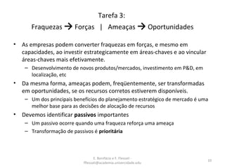 E. Bonifácio e F. Flessati -
fflessati@academia.univercidade.edu
10
Tarefa 3:
Fraquezas → Forças | Ameaças → Oportunidades
• As empresas podem converter fraquezas em forças, e mesmo em
capacidades, ao investir estrategicamente em áreas-chaves e ao vincular
áreas-chaves mais efetivamente.
– Desenvolvimento de novos produtos/mercados, investimento em P&D, em
localização, etc
• Da mesma forma, ameaças podem, freqüentemente, ser transformadas
em oportunidades, se os recursos corretos estiverem disponíveis.
– Um dos principais benefícios do planejamento estratégico de mercado é uma
melhor base para as decisões de alocação de recursos
• Devemos identificar passivos importantes
– Um passivo ocorre quando uma fraqueza reforça uma ameaça
– Transformação de passivos é prioritária
 