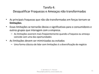 E. Bonifácio e F. Flessati -
fflessati@academia.univercidade.edu
11
Tarefa 4:
Desqualificar Fraquezas e Ameaças não transformadas
• As principais fraquezas que não são transformadas em forças tornam-se
limitações.
• Essas limitações se tornarão óbvias e significativas para o consumidores e
outros grupos que interagem com a empresa.
– As limitações ocorrem mais freqüentemente quando a fraqueza ou ameaça
coincide com uma das oportunidades
• As limitações devem ser miminizadas ou evitadas
– Uma forma clássica de lidar com limitações é a diversificação do negócio
 