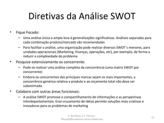 E. Bonifácio e F. Flessati -
fflessati@academia.univercidade.edu
12
Diretivas da Análise SWOT
• Fique Focado:
– Uma análise única e ampla leva à generalizações significativas. Análises separadas para
cada combinação produto/mercado são recomendadas
– Para facilitar a análise, uma organização pode realizar diversos SWOT´s menores, para
unidades operacionais (Marketing, finanças, operações, etc), por exemplo, de forma a
reduzir a complexidade do problema
• Pesquise extensivamente os concorrente:
– Pode-se realizar uma análise completa da concorrência (uma matriz SWOT por
concorrente)
– Embora os concorrentes das principais marcas sejam os mais importantes, a
concorrência genérica relativa a produto e ao orçamento total não deve ser
subestimada
• Colabore com outras áreas funcionais:
– A análise SWOT promove o compartilhamento de informações e as perspectivas
interdepartamentais. Esse cruzamento de idéias permite soluções mais criativas e
inovadoras para os problemas de marketing
 
