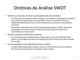 E. Bonifácio e F. Flessati -
fflessati@academia.univercidade.edu
13
Diretivas da Análise SWOT
• Examine os assuntos com base na perspectiva dos consumidores:
– As crenças dos consumidores sobre a empresa, seus produtos e atividades de marketing
são criticamente importantes na análise SWOT. O termo consumidores deve ser
amplamente definido para incluir clientes, funcionários, acionistas e outros públicos
relevantes.
– Impressões e expectativas da alta administração podem afetar o SWOT, alterando as
percepções dos analistas frente ao ambiente real, resultando em análise mais
conservadoras ou mais ousadas
• Separe os assuntos internos dos externos:
– Se um assunto existe, independentemente da empresa, deve ser classificado como
externo. As estratégias d as táticas de marketing não são os mesmo que oportunidades
de mercado.
• A recomendação é mais importante do que a análise:
– A análise SWOT pode propor soluções, mas por si só não resolve qualquer problema.
Para tal, uma estratégia deve ser sugerida e implementada.
 