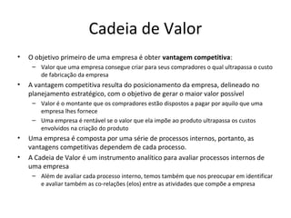 Cadeia de Valor
• O objetivo primeiro de uma empresa é obter vantagem competitiva:
– Valor que uma empresa consegue criar para seus compradores o qual ultrapassa o custo
de fabricação da empresa
• A vantagem competitiva resulta do posicionamento da empresa, delineado no
planejamento estratégico, com o objetivo de gerar o maior valor possível
– Valor é o montante que os compradores estão dispostos a pagar por aquilo que uma
empresa lhes fornece
– Uma empresa é rentável se o valor que ela impõe ao produto ultrapassa os custos
envolvidos na criação do produto
• Uma empresa é composta por uma série de processos internos, portanto, as
vantagens competitivas dependem de cada processo.
• A Cadeia de Valor é um instrumento analítico para avaliar processos internos de
uma empresa
– Além de avaliar cada processo interno, temos também que nos preocupar em identificar
e avaliar também as co-relações (elos) entre as atividades que compõe a empresa
 