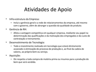 Atividades de Apoio
• Infra-estrutura da Empresa:
– Inclui a gerência geral e a rede de relacionamentos da empresa, até mesmo
com o governo, além de abranger a questão da qualidade do produto.
• Gerência de RH:
– Afeta a vantagem competitiva em qualquer empresa, mediante seu papel na
determinação das qualificações e da motivação dos empregados e do custo de
contratação e treinamento.
• Desenvolvimento de Tecnologia:
– Todo o investimento realizado em tecnologia que estará diretamente
associado à otimização do processo de produção e, ao final da cadeia de
valores, ao próprio bem ou serviço.
• Aquisição:
– Diz respeito a toda compra de matéria-prima ou insumos para a produção do
bem que será vendido.
 