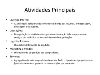Atividades Principais
• Logística Interna:
– As atividades relacionadas com o recebimento dos insumos, armazenagem,
estocagem e transporte.
• Operações:
– Manipulação da matéria-prima para transformação dela em produtos e
serviços por meio dos processos internos da organização.
• Logística Externa:
– O canal de distribuição do produto.
• Marketing e Vendas:
– Oferecimento do produto aos compradores.
• Serviços:
– Agregações de valor ao produto oferecido. Todo o tipo de serviço pós-vendas
(assistência técnica, garantia ou manutenção, por exemplo).
 