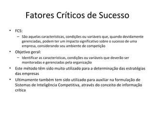 Fatores Críticos de Sucesso
• FCS:
– São aquelas características, condições ou variáveis que, quando devidamente
gerenciadas, podem ter um impacto significativo sobre o sucesso de uma
empresa, considerando seu ambiente de competição
• Objetivo geral:
– Identificar as características, condições ou variáveis que deverão ser
monitoradas e gerenciadas pela organização
• Este método têm sido muito utilizado para a determinação das estratégias
das empresas
• Ultimamente também tem sido utilizado para auxiliar na formulação de
Sistemas de Inteligência Competitiva, através do conceito de informação
crítica
 